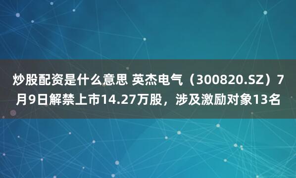 炒股配资是什么意思 英杰电气（300820.SZ）7月9日解禁上市14.27万股，涉及激励对象13名