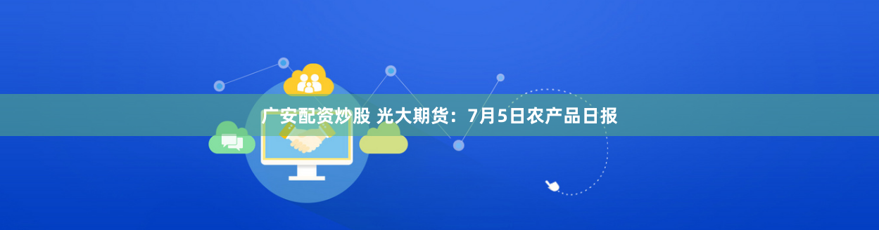 广安配资炒股 光大期货：7月5日农产品日报