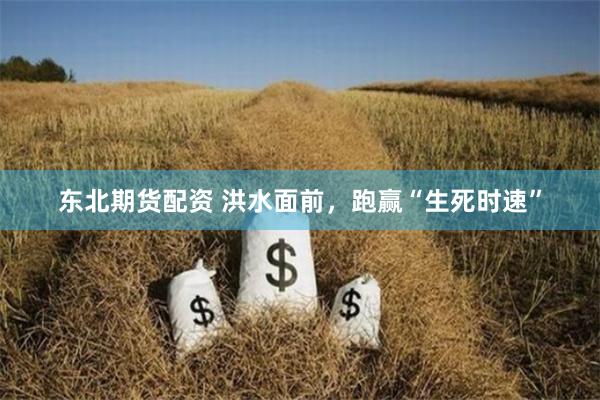 东北期货配资 洪水面前，跑赢“生死时速”