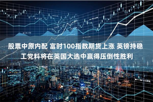 股票中原内配 富时100指数期货上涨 英镑持稳 工党料将在英国大选中赢得压倒性胜利