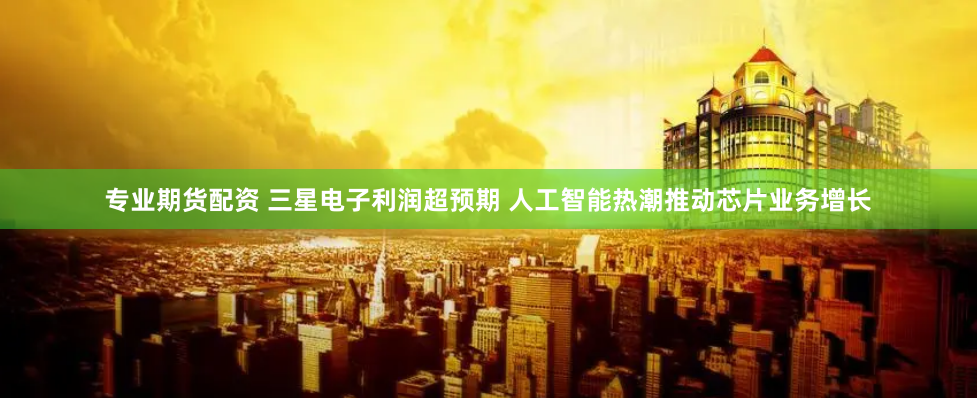 专业期货配资 三星电子利润超预期 人工智能热潮推动芯片业务增长