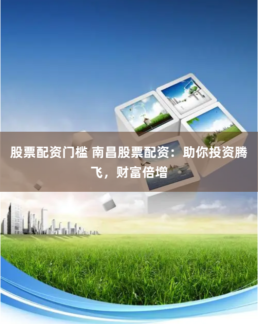 股票配资门槛 南昌股票配资：助你投资腾飞，财富倍增