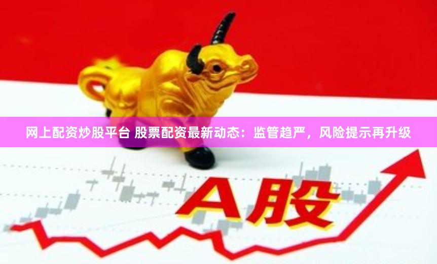 网上配资炒股平台 股票配资最新动态：监管趋严，风险提示再升级