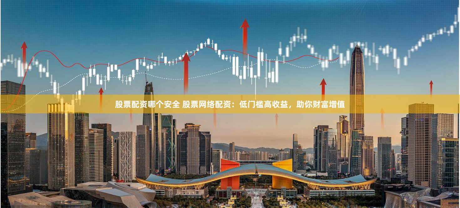 股票配资哪个安全 股票网络配资：低门槛高收益，助你财富增值