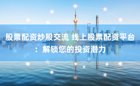 股票配资炒股交流 线上股票配资平台：解锁您的投资潜力