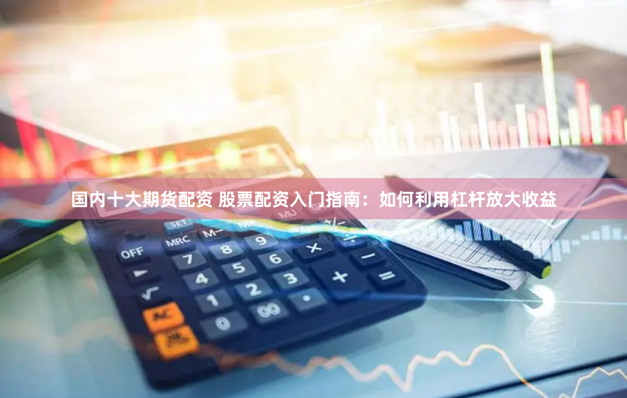 国内十大期货配资 股票配资入门指南：如何利用杠杆放大收益
