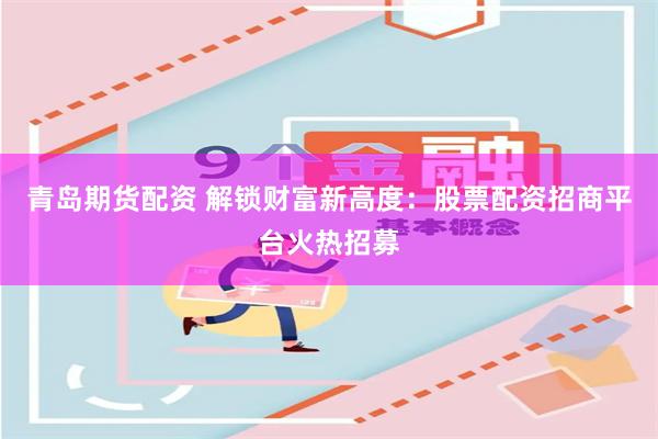 青岛期货配资 解锁财富新高度：股票配资招商平台火热招募