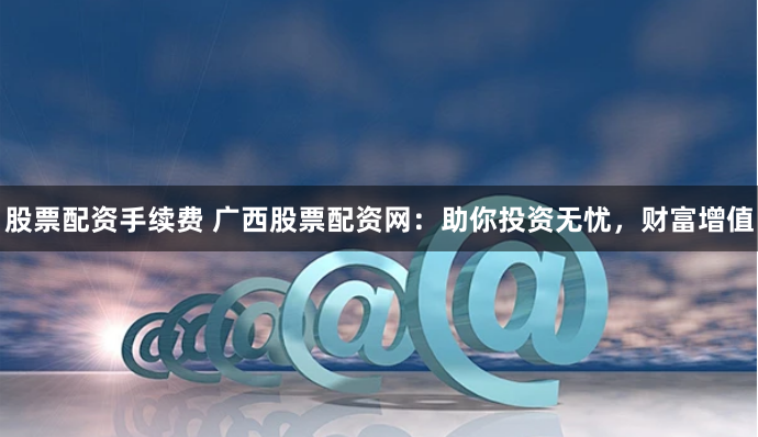 股票配资手续费 广西股票配资网：助你投资无忧，财富增值