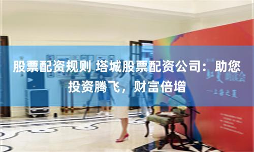 股票配资规则 塔城股票配资公司：助您投资腾飞，财富倍增