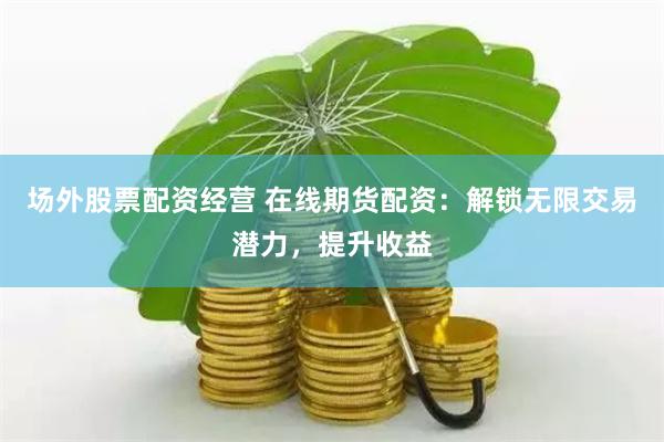 场外股票配资经营 在线期货配资：解锁无限交易潜力，提升收益