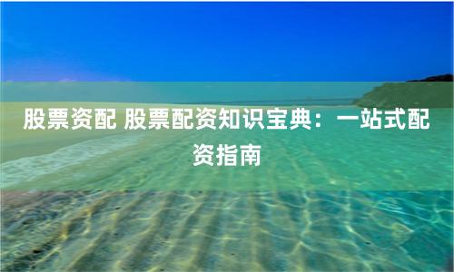 股票资配 股票配资知识宝典：一站式配资指南