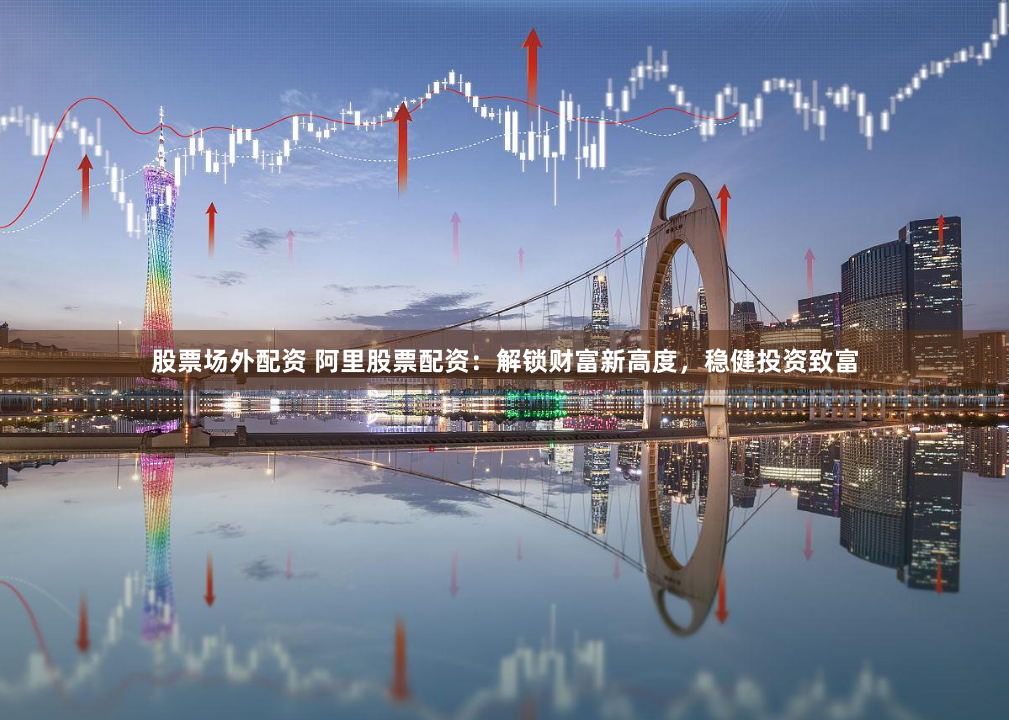 股票场外配资 阿里股票配资：解锁财富新高度，稳健投资致富