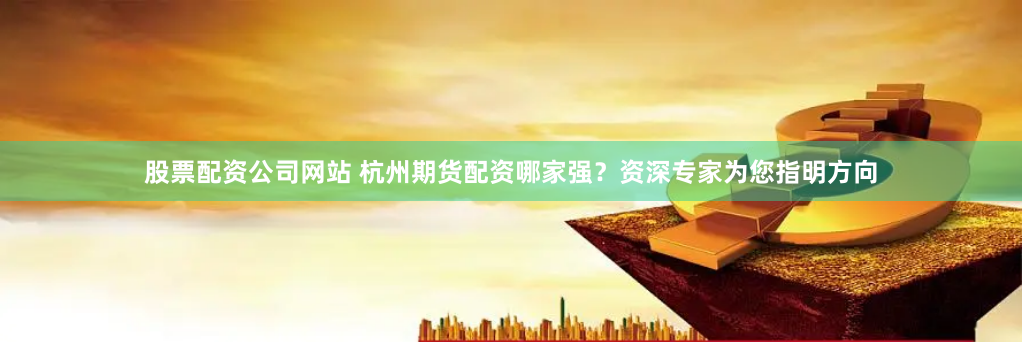 股票配资公司网站 杭州期货配资哪家强？资深专家为您指明方向