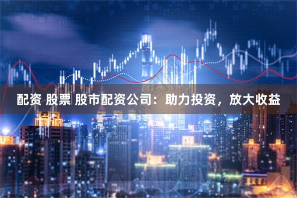 配资 股票 股市配资公司:助力投资,放大收益