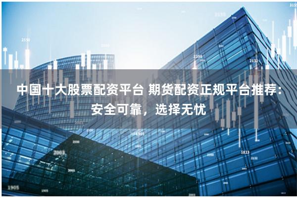中国十大股票配资平台 期货配资正规平台推荐:安全可靠,选择无忧
