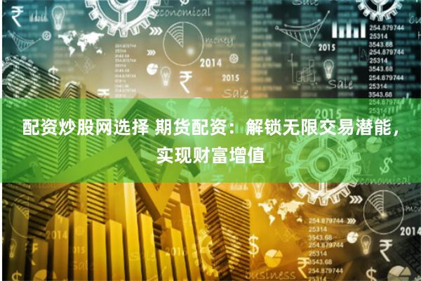 配资炒股网选择 期货配资:解锁无限交易潜能,实现财富增值