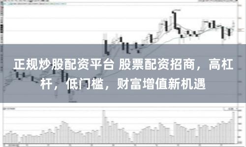 正规炒股配资平台 股票配资招商，高杠杆，低门槛，财富增值新机遇