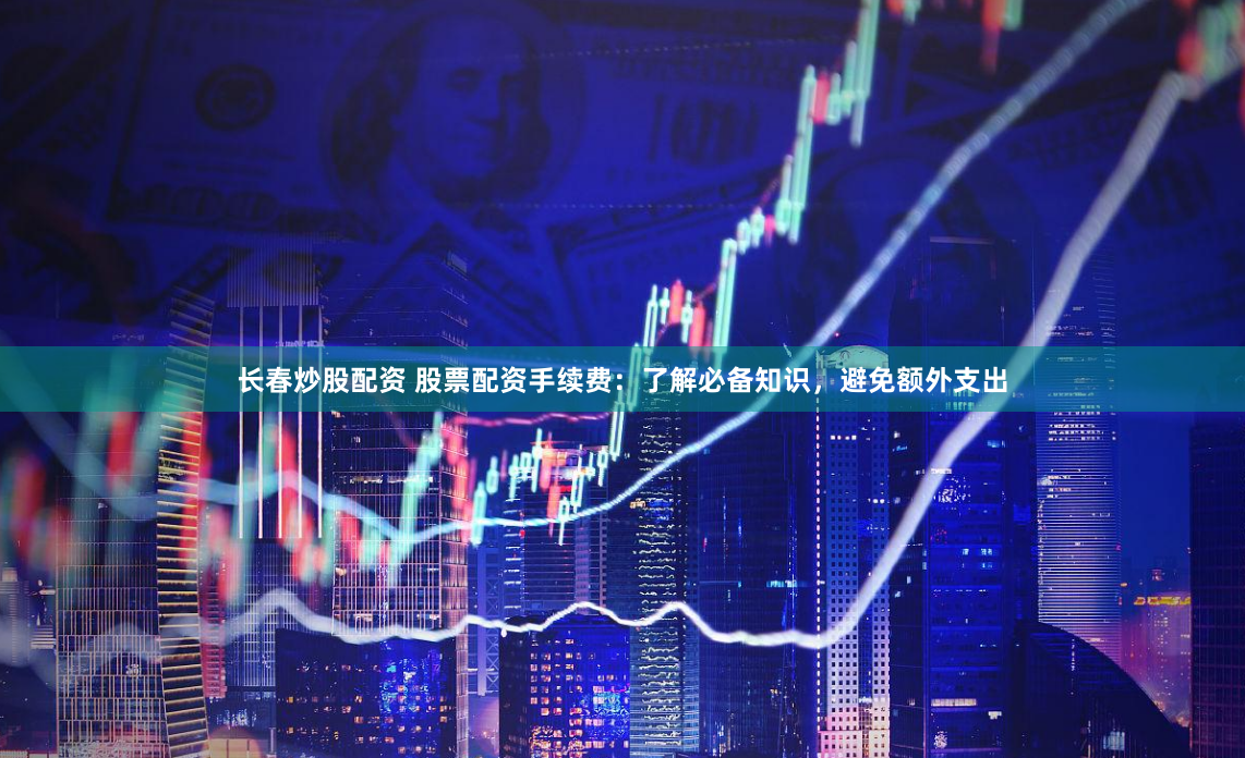 长春炒股配资 股票配资手续费：了解必备知识，避免额外支出