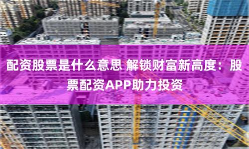 配资股票是什么意思 解锁财富新高度：股票配资APP助力投资