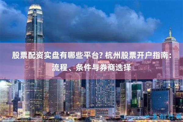 股票配资实盘有哪些平台? 杭州股票开户指南:流程、条件与券商选择