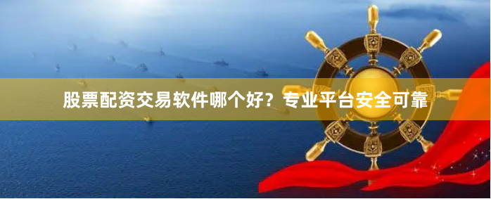 股票配资交易软件哪个好？专业平台安全可靠