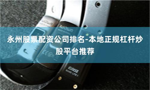 永州股票配资公司排名-本地正规杠杆炒股平台推荐